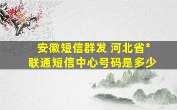 安徽短信群发 河北省中国联通短信中心号码是多少